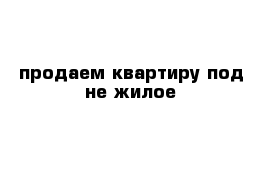 продаем квартиру под не жилое